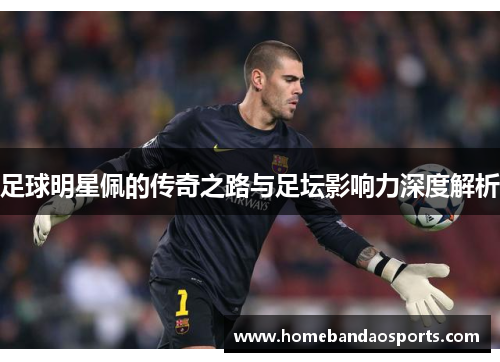 足球明星佩的传奇之路与足坛影响力深度解析