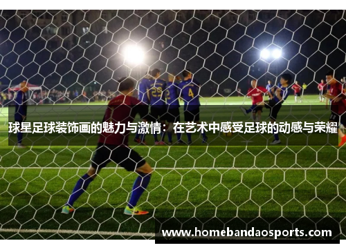 球星足球装饰画的魅力与激情：在艺术中感受足球的动感与荣耀