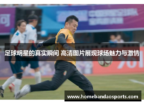 足球明星的真实瞬间 高清图片展现球场魅力与激情