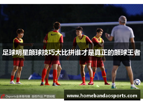 足球明星颠球技巧大比拼谁才是真正的颠球王者