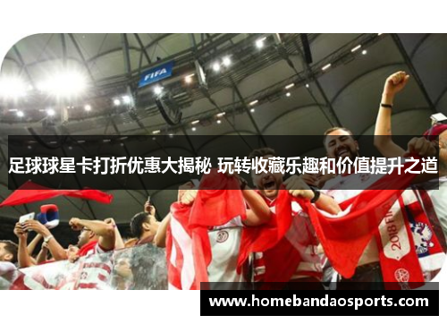 足球球星卡打折优惠大揭秘 玩转收藏乐趣和价值提升之道