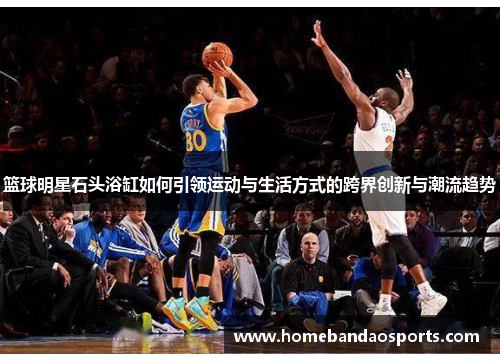 篮球明星石头浴缸如何引领运动与生活方式的跨界创新与潮流趋势