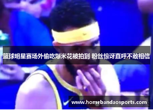 篮球明星赛场外偷吃爆米花被拍到 粉丝惊讶直呼不敢相信